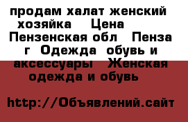  продам халат женский “хозяйка“ › Цена ­ 700 - Пензенская обл., Пенза г. Одежда, обувь и аксессуары » Женская одежда и обувь   